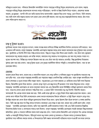 অিভমুেখ রওয়ানা হন। পিথমেধ িজবরাইল আলাইিহস সালাম পাহােড়র দািয়ে িনযু     ফেরশতাসহ এেস বেলন, আ াহ
পাহােড়র দািয়ে িনযু    ফেরশতােক আপনার কােছ পািঠেয়েছন। আপিন যা ই া িনেদশ িদেত পােরন। ফেরশতা আরজ
করেলা, হ মুহা দ ! আপিন যিদ চান আিম তােদর উপর আখসাবাইন (ম ােক িঘের রাখা পাহাড়) চেপ িদেবা। িতিন বলেলন,
বরং আিম আশা কির আ াহ তােদর বংশ থেক এমন লাক সৃি করেবন, যারা ধু মা আ াহরই ইবাদত করেব, তঁার সােথ
 কান শিরক াপন করেব না।


                           http://www.eliasahmed.com



চ        টুকরা হওয়াঃ
মুশিরকরা অেনক সময় রাসূলেক অপারগ, অ ম সাব     করার ফি েত িবিভ অেলৗিকক িনদশন দখােনার দাবী করেতা। আর
এধরেনর দাবী জানায়, রাসূল সা া া ‘আলাইিহ ওয়াসা াম আ াহর কােছ দায়া করেল তােদরেক চ ’টুকেরা কের দখােনা
হয়। রাইশরা এ িনদশন দীঘ সময় পয দখেত থােক। িক তা সে ও তঁারা ঈমান হণ কেরিন। বরং তঁারা বেল, মুহা াদ
আমােদরেক যা কেরেছ ত েধ এক ব ি       বলেলা, আমােদর যা করেলও সব মা ষেকও তা আর যা করেত পারেব না।
দূেতর অেপ া কর। িবিভ দূত আসেল িজে স করা হয় এবং তঁারা বেল হঁ া আমরাও দেখিছ। িক     রাইশরা িনেজেদর
    ফের জদ ধের রেয় গেলা। চ    ’টুকরা হওয়া এক বৃহ র অেলৗিকক ঘটনার পটভূিম ও অবতরিনকা িছেলা। আর তা হল
মরােজর ঘটনা।


 মরাজ:
তােয়ফ থেক িফের আসা, তােদর ঢ় ও অমানিবক আচরণ এবং আবু তািলব ও খািদজার মৃতু র পর রাইেশর অত াচার ব
 েণ বৃি পায়। এেত রাসূল সা া া আলাইিহ ওয়া সা ােমর অ ের একািধক িচ া একি ত হয়। মহান রা ুল আলামীেনর প
থেক শাকাহত ও ঃেখ কাতর নবীর সা না আেস। নবুওয়ােতর ১০ম সােল রজেবর ২৭ তািরেখর রােত িতিন যখন িন ারত
িছেলন, িজবরাঈল বুরাক িনেয় আেসন। বারাক ঘাড়া সদৃশ এক জ যার ’িট       তমান পাখা আেছ িব েতর   ায়। রাসূল
সা া া ‘আলাইিহ ওয়াসা াম ক তােত আেরাহণ করােনা হয় এবং িজবরাঈল তােক িফিল ীেন বাইতুল মুকা ােস থেম িনেয়
যান। অতঃপর সখান থেক আসামান পয িনেয় যান। এ মেন িতিন পালনকতার বড় বড় িনদশন পিরদশন কেরন।
আসমােনই পঁাচ ওয়া     নামায ফরজ করা হয়। িতিন একই রাে তু মন ও দৃঢ় িব াস িনেয় ম ায় ত াগমন কেরন। ভার
বলায় কাবা শিরেফ িগেয় িতিন লাকেদরেক একথা নােল কােফরেদর িমথ ার অিভেযাগ ও ঠা া িব প আেরাপ বেড় যায়।
উপি ত কেয়ক জন লাক তঁােক বাইতুল মুকা ােসর িববরণ িদেত বেল। মূলত উে      িছল তঁােক অপারগ ও অ ম মািণত
করা। িতিন ত ত কের সব িকছু বলেত লাগেলন। কােফররা এেত      া না হেয় বেল, আমরা আর একিট মাণ চাই। রাসূল
সা া া ‘আলাইিহ ওয়াসা াম বলেলন, আিম পেথ ম াগামী একিট কােফলার সা াৎ পাই এবং িতিন কােফলার িব ািরত
িববরণসহ উেটর সংখ া ও আগমেনর সময়ও বেল িদেলন। রাসূল সা া া ‘আলাইিহ ওয়াসা াম সত ই বেলেছন িক কােফররা
হটকািরতা, ফর ও সত েক অ ীকার করার দ ণ া রেয় গল। সকাল বলায় িজবরাঈল এেস রাসূলেক পঁাচ ওয়া          নামােজর
প িত ও সময় চী িশিখেয় িদেলন। ইিতপূেব নামায ধু সকাল বলায় ’রাকআত ও িবেকল বলায় ’রাকআত িছেলা।
    রাইশরা সত অ ীকার করেত থাকায় এ িদন েলােত িতিন ম ায় আগমণকারী ব ি েদর মােঝ দাওয়াতী তৎপরতা চালােত
 