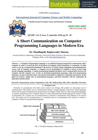 Dr. Mamillapally Raghavender Sharma, Int. Journal of Computer Science & Mobile Computing, Vol.9 Issue.9, September- 2020, pg. 50-60
© 2020, IJCSMC All Rights Reserved 50
Available Online at www.ijcsmc.com
International Journal of Computer Science and Mobile Computing
A Monthly Journal of Computer Science and Information Technology
ISSN 2320–088X
IMPACT FACTOR: 7.056
IJCSMC, Vol. 9, Issue. 9, September 2020, pg.50 – 60
A Short Communication on Computer
Programming Languages in Modern Era
Dr. Mamillapally Raghavender Sharma
Assistant Professor, Department of Statistics, University College of Science, Osmania University, Hyderabad,
Telangana, India, e-mail: drmrsstatou@gmail.com
Abstract— A Computer Programming Language is an artificial language designed for communicate with a
computer in order to control the flow of operations of computer using instructions or commands. In other
words we can say a programming language is the process of writing, testing, debugging, and maintaining the
source code of computer programs. A computer can be programmed to complete a variety of task using
specific language paradigms. A simple programming language facilitates easier communication between the
computer and the computer user. So far, in developed programming languages, high level programming
languages occupies tremendous place and spread around globe in ubiquitous computing environment. In this
paper we present a simple note on programming languages and their translators with the explanation of
algorithms and flowcharts.
Keywords- Programming, Syntax, Computation, Code, MU, Multi-tasking, MLL, HLL, Algorithm, Flowchart
I. INTRODUCTION
Generally, to communicate with others and to express our feelings with another we need proper way of
communication. This proper way of communication denotes a natural language. Some basic natural languages
which used in general communication among humans are English, Hindi, Oriya etc. But using natural languages
we cannot communicate with a computer because it cannot understand that natural language for transfer of data
or information. So, a proper way of communication is required to communicate with computer to do specific
task. This proper way of communication is a vocabulary and set of grammatical rules (syntax) to instruct a
computer is termed as a programming language.
Fig. 1 Computer languages categorization
 