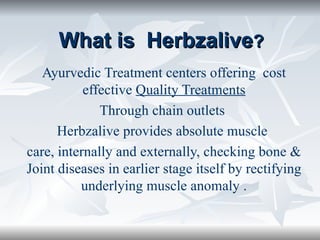 What is  Herbzalive ? Ayurvedic Treatment centers offering  cost effective  Quality Treatments Through chain outlets  Herbzalive provides absolute muscle  care, internally and externally, checking bone & Joint diseases in earlier stage itself by rectifying underlying muscle anomaly . 