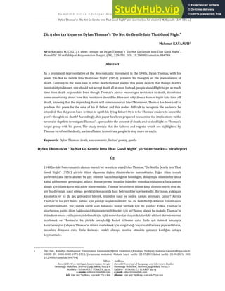 R u m e l i D E D i l v e E d e b i y a t A r a ş t ı r m a l a r ı D e r g i s i 2 0 2 1 . Ö 9 ( A ğ u s t o s ) / 3 2 9
Dylan Thomas'ın “Do Not Go Gentle Into That Good Night” şiiri üzerine kısa bir eleştiri / M. Kayaaltı (329-335. s.)
Adres
RumeliDE Dil ve Edebiyat Araştırmaları Dergisi
Osmanağa Mahallesi, Mürver Çiçeği Sokak, No:14/8
Kadıköy - İSTANBUL / TÜRKİYE 34714
e-posta: editor@rumelide.com
tel: +90 505 7958124, +90 216 773 0 616
Address
RumeliDE Journal of Language and Literature Studies
Osmanağa Mahallesi, Mürver Çiçeği Sokak, No:14/8
Kadıköy - ISTANBUL / TURKEY 34714
e-mail: editor@rumelide.com
phone: +90 505 7958124, +90 216 773 0 616
26. A short critique on Dylan Thomas’s “Do Not Go Gentle Into That Good Night”
Mahmut KAYAALTI1
APA: Kayaaltı, M. (2021) A short critique on Dylan Thomas’s “Do Not Go Gentle Into That Good Night”.
RumeliDE Dil ve Edebiyat Araştırmaları Dergisi, (Ö9), 329-335. DOI: 10.29000/rumelide.984784.
Abstract
As a prominent representative of the Neo-romantic movement in the 1940s, Dylan Thomas, with his
poem “Do Not Go Gentle Into That Good Night” (1952), presents his thoughts on the phenomenon of
death. Contrary to the main idea in other death-themed poems, this poem depicts that though death’s
inevitability is known, one should not accept death all at once. Instead, people should fight to get as much
time from death as possible. Even though Thomas’s advice encourages resistance to death, it contains
some uncertainty about how this resistance should be. How and why does a human try to take time off
death, knowing that the impending doom will come sooner or later? Moreover, Thomas has been said to
produce this poem for the sake of his ill father, and this makes difficult to recognize the audience he
intended. Has the poem been written to uplift his dying father? Or is it for Thomas’ readers to know the
poet’s thoughts on death? Accordingly, this paper has been prepared to examine the implications in the
tercets in-depth to investigate Thomas’s approach to the concept of death, and to shed light on Thomas’s
target group with his poem. The study reveals that the failures and regrets, which are highlighted by
Thomas to refuse the death, are insufficient to motivate people to stay more on earth.
Keywords: Dylan Thomas, death, neo-romantic, forties’ poetry, gentle
Dylan Thomas'ın “Do Not Go Gentle Into That Good Night” şiiri üzerine kısa bir eleştiri
Öz
1940'lardaki Neo-romantik akımın önemli bir temsilcisi olan Dylan Thomas, "Do Not Go Gentle Into That
Good Night" (1952) şiiriyle ölüm olgusuna ilişkin düşüncelerini sunmaktadır. Diğer ölüm temalı
şiirlerdeki ana fikrin aksine; bu şiir, ölümün kaçınılmazlığının bilindiğini, dolayısıyla ölümün bir anda
kabul edilmemesi gerektiğini anlatır. Bunun yerine, insanlar ölümden mümkün olduğunca fazla zaman
almak için ölüme karşı mücadele göstermelidir. Thomas'ın tavsiyesi ölüme karşı direnişi teşvik etse de,
şiir bu direnişin nasıl olması gerektiği konusunda bazı belirsizlikler içermektedir. Bir insan, yaklaşan
kıyametin er ya da geç geleceğini bilerek, ölümden nasıl ve neden zaman ayırmaya çalışır? Ayrıca
Thomas'ın bu şiiri hasta babası için yazdığı söylenmektedir, bu da hedeflediği kitlenin tanınmasını
zorlaştırmaktadır. Şiir, ölmek üzere olan babasına moral vermek için mi yazıldı? Yoksa, Thomas'ın
okurlarının, şairin ölüm hakkındaki düşüncelerini bilmeleri için mi? Sonuç olarak bu makale, Thomas'ın
ölüm kavramına yaklaşımını irdelemek için üçlü mırsralardan oluşan kıtalardaki etkileri derinlemesine
incelemek ve Thomas’ın bu şiiriyle amaçladığı hedef kitlesine daha fazla ışık tutmak amacıyla
hazırlanmıştır. Çalışma, Thomas'ın ölümü reddetmek için vurguladığı başarısızlıkların ve pişmanlıkların,
insanları dünyada daha fazla kalmaya istekli olmaya motive etmekte yetersiz kaldığını ortaya
koymaktadır.
1 Öğr. Gör., Kütahya Dumlupınar Üniversitesi, Lisansüstü Eğitim Enstitüsü, (Kütahya, Türkiye), mahmut.kayaalti@dpu.edu.tr,
ORCID ID: 0000-0002-6970-2313, [Araştırma makalesi, Makale kayıt tarihi: 21.07.2021-kabul tarihi: 20.08.2021; DOI:
10.29000/rumelide.984784]
 