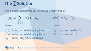 The ΣSolution
For a given solution the cost estimate is described as:
| A Shortcut to Estimating Non-Functional Requirements?
𝑐(𝑏) = ෍
𝑥 ∈ 𝑏
𝑐 𝑥 + 𝑂 𝑏
Where:
c(b) is the cost of delivering branch b
c(x) is the cost of delivering leaf x
Ob is the integration overhead
𝑐 𝑥 = 𝑆 𝑥 ∙ 𝑅 𝑥
Where:
Sx is the size of leaf x
Rx is the unit cost
 