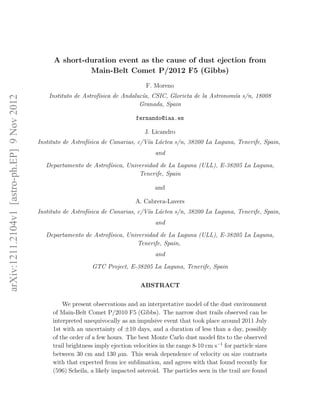 A short-duration event as the cause of dust ejection from
                                                           Main-Belt Comet P/2012 F5 (Gibbs)
                                                                                       F. Moreno
                                                 Instituto de Astrof´
                                                                    ısica de Andaluc´ CSIC, Glorieta de la Astronom´ s/n, 18008
                                                                                    ıa,                            ıa
arXiv:1211.2104v1 [astro-ph.EP] 9 Nov 2012




                                                                                   Granada, Spain

                                                                                   fernando@iaa.es

                                                                                      J. Licandro
                                             Instituto de Astrof´
                                                                ısica de Canarias, c/V´ L´ctea s/n, 38200 La Laguna, Tenerife, Spain,
                                                                                      ıa a
                                                                                           and
                                                Departamento de Astrof´
                                                                      ısica, Universidad de La Laguna (ULL), E-38205 La Laguna,
                                                                                 Tenerife, Spain

                                                                                          and

                                                                                   A. Cabrera-Lavers
                                             Instituto de Astrof´
                                                                ısica de Canarias, c/V´ L´ctea s/n, 38200 La Laguna, Tenerife, Spain,
                                                                                      ıa a
                                                                                           and
                                                Departamento de Astrof´
                                                                      ısica, Universidad de La Laguna (ULL), E-38205 La Laguna,
                                                                                 Tenerife, Spain,
                                                                                           and
                                                                 GTC Project, E-38205 La Laguna, Tenerife, Spain


                                                                                     ABSTRACT


                                                      We present observations and an interpretative model of the dust environment
                                                  of Main-Belt Comet P/2010 F5 (Gibbs). The narrow dust trails observed can be
                                                  interpreted unequivocally as an impulsive event that took place around 2011 July
                                                  1st with an uncertainty of ±10 days, and a duration of less than a day, possibly
                                                  of the order of a few hours. The best Monte Carlo dust model ﬁts to the observed
                                                  trail brightness imply ejection velocities in the range 8-10 cm s−1 for particle sizes
                                                  between 30 cm and 130 µm. This weak dependence of velocity on size contrasts
                                                  with that expected from ice sublimation, and agrees with that found recently for
                                                  (596) Scheila, a likely impacted asteroid. The particles seen in the trail are found
 