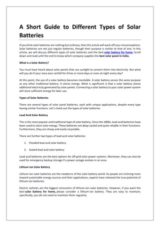 A Short Guide to Different Types of Solar
Batteries
If you think solar batteries are nothing but ordinary, then this article will wash off your misconceptions.
Solar batteries are not just regular batteries, though their purpose is similar to that of one. In this
article, we will discuss different types of solar batteries and the best solar battery for home. Scroll
down and read until the end to know which company supplies the best solar panel in India.
What is a Solar Battery?
You must have heard about solar panels that use sunlight to convert them into electricity. But what
will you do if your area aces rainfall for three or more days or even at night every day?
At this point, the use of a solar battery becomes inevitable. A solar battery serves the same purpose
as any other traditional battery. It stores energy. What is significant is that a solar battery stores
additional electricity generated by solar panels. Connecting a solar battery to your solar power system
will store sufficient energy for later use.
Types of Solar Batteries
There are several types of solar panel batteries, each with unique applications, despite every type
having similar functions. Let’s check out the types of solar batteries.
Lead Acid Solar Battery
This is the most popular and traditional type of solar battery. Since the 1800s, lead-acid batteries have
been used to store solar energy. These batteries are deep-cycled and quite reliable in their functions.
Furthermore, they are cheap and easily recyclable.
There are further two types of lead acid solar batteries:
1. Flooded lead acid solar battery
2. Sealed lead acid solar battery
Lead acid batteries are the best options for off-grid solar power systems. Moreover, they can also be
used for emergency backup storage if a power outage evolves in an area.
Lithium Ion Solar Battery
Lithium-ion solar batteries are the newborns of the solar battery world. As people are inclining more
toward sustainable energy sources and their applications, experts have released the true potential of
lithium-ion batteries.
Electric vehicles are the biggest consumers of lithium-ion solar batteries. However, if you want the
best solar battery for home, please consider a lithium-ion battery. They are easy to maintain;
specifically, you do not need to maintain them regularly.
 
