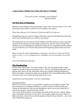 A Short Guide to Making Your Video with Little or No Budget


                   "If it can be written, or thought, it can be filmed."
                                                   -Stanley Kubrick

The Three Steps of Filmmaking

Whether you are making a film, documentary, music video, television show or live event,
three steps must be taken in order for you to complete your project.

These three steps are: Pre-Production, Production and Post-Production

Though these steps are a part of a bigger whole they represent individual tasks that when
taken may drastically alter your vision for your project.

The project that you write may be wholly different from that which you shoot, and when
you get into the editing room, the footage you have may alter the vision you had when
shooting. If you are unprepared to bend to the whims of your imagination and the realities
of your production you will most likely find yourself beginning projects that you do not
finish.

When entering the realm of filmmaking you must give yourself over to the idea that the
project is alive: it is ever changing and as a filmmaker you can only guide it to its final
state.

Let us now break down each step:

Pre- Production
Pre-Pro starts with an idea. You want to make a film. You are going to need a script,
equipment, people to help you and time to do it. Pre-Pro is all about getting ready. And
getting ready starts with lists. Remember that pre-pro includes thinking and planning
about every phase of production until you are finished. Don’t start thinking about editing
and music when you are done shooting, think about it now.

Organization and Preparedness is the key to filmmaking.

Concept and Vision
Before you write your script it is a good idea to organize your thoughts on paper. This
does not need to be a complete breakdown, it can be a stream of consciousness type
writing. By writing down what you are attempting to shoot you can get a good idea of
what your concept or vision for the film will be.
Your vision need not only be your dialogue but should include the pace, setting, editing
style, color palate and themes of your piece. For example, maybe you want to shoot in
black and white, or have all your edits be people exiting the frame to the left… now is the
time to think these things out.
 