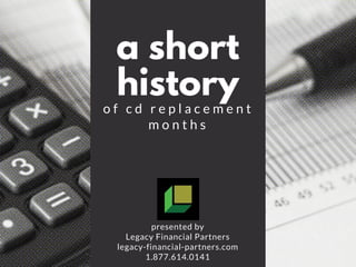a short
history
o f c d r e p l a c e m e n t
m o n t h s
presented by
Legacy Financial Partners
legacy-financial-partners.com
1.877.614.0141
 