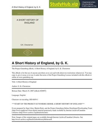 A Short History of England, by G. K.
The Project Gutenberg eBook, A Short History of England, by G. K. Chesterton
This eBook is for the use of anyone anywhere at no cost and with almost no restrictions whatsoever. You may
copy it, give it away or re-use it under the terms of the Project Gutenberg License included with this eBook or
online at www.gutenberg.org
Title: A Short History of England
Author: G. K. Chesterton
Release Date: March 25, 2007 [eBook #20897]
Language: English
Character set encoding: ISO-8859-1
***START OF THE PROJECT GUTENBERG EBOOK A SHORT HISTORY OF ENGLAND***
E-text prepared by Sigal Alon, Martin Pettit, and the Project Gutenberg Online Distributed Proofreading Team
(http://www.pgdp.net) from digital material generously made available by Internet Archive/Canadian
Libraries (http://www.archive.org/details/toronto)
Note: Images of the original pages are available through Internet Archive/Canadian Libraries. See
http://www.archive.org/details/ashorthistory00chesuoft
A Short History of England, by G. K. 1
 