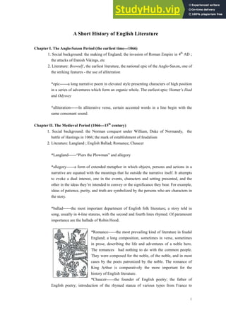 A Short History of English Literature
Chapter I. The Anglo-Saxon Period (the earliest time---1066)
1. Social background: the making of England; the invasion of Roman Empire in 4th
AD ;
the attacks of Danish Vikings, etc
2. Literature: Beowulf , the earliest literature, the national epic of the Anglo-Saxon, one of
the striking features - the use of alliteration
*epic------a long narrative poem in elevated style presenting characters of high position
in a series of adventures which form an organic whole. The earliest epic: Homer’s Iliad
and Odyssey
*alliteration------In alliterative verse, certain accented words in a line begin with the
same consonant sound.
Chapter II. The Medieval Period (1066---15th
century)
1. Social background: the Norman conquest under William, Duke of Normandy, the
battle of Hastings in 1066; the mark of establishment of feudalism
2. Literature: Langland ; English Ballad; Romance; Chaucer
*Langland------“Piers the Plowman” and allegory
*allegory------a form of extended metaphor in which objects, persons and actions in a
narrative are equated with the meanings that lie outside the narrative itself. It attempts
to evoke a dual interest, one in the events, characters and setting presented, and the
other in the ideas they’re intended to convey or the significance they bear. For example,
ideas of patience, purity, and truth are symbolized by the persons who are characters in
the story.
*ballad------the most important department of English folk literature; a story told in
song, usually in 4-line stanzas, with the second and fourth lines rhymed. Of paramount
importance are the ballads of Robin Hood.
*Romance------the most prevailing kind of literature in feudal
England; a long composition, sometimes in verse, sometimes
in prose, describing the life and adventures of a noble hero.
The romances had nothing to do with the common people.
They were composed for the noble, of the noble, and in most
cases by the poets patronized by the noble. The romance of
King Arthur is comparatively the more important for the
history of English literature.
*Chaucer------the founder of English poetry; the father of
English poetry; introduction of the rhymed stanza of various types from France to
1
 