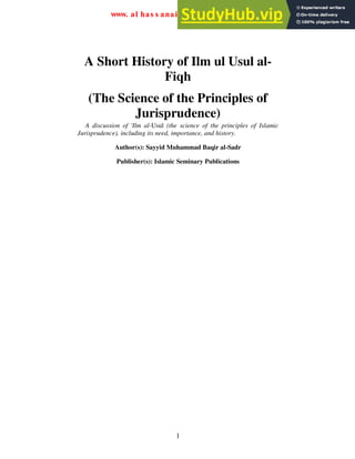 1
A Short History of Ilm ul Usul al-
Fiqh
(The Science of the Principles of
Jurisprudence)
A discussion of 'Ilm al-Usul (the science of the principles of Islamic
Jurisprudence), including its need, importance, and history.
Author(s): Sayyid Muhammad Baqir al-Sadr
Publisher(s): Islamic Seminary Publications
www. al has s anai n. or g/ e ngl i s h
 