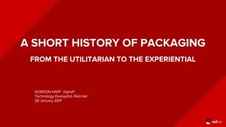 A SHORT HISTORY OF PACKAGING
FROM THE UTILITARIAN TO THE EXPERIENTIAL
GORDON HAFF @ghaff
Technology Evangelist, Red Hat
26 January 2017
 