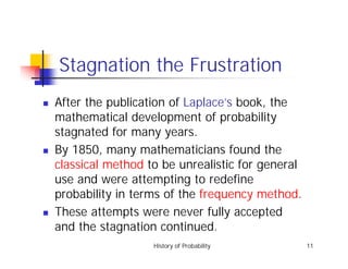 History of Probability 11
Stagnation the Frustration
! After the publication of Laplace’s book, the
mathematical development of probability
stagnated for many years.
! By 1850, many mathematicians found the
classical method to be unrealistic for general
use and were attempting to redefine
probability in terms of the frequency method.
! These attempts were never fully accepted
and the stagnation continued.
 