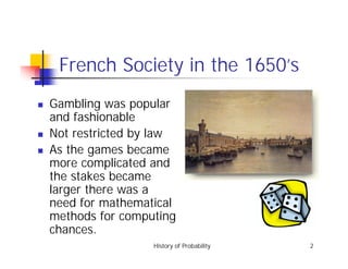 History of Probability 2
French Society in the 1650’s
! Gambling was popular
and fashionable
! Not restricted by law
! As the games became
more complicated and
the stakes became
larger there was a
need for mathematical
methods for computing
chances.
 