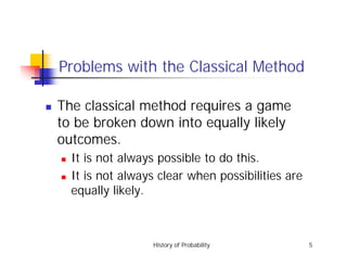 History of Probability 5
Problems with the Classical Method
! The classical method requires a game
to be broken down into equally likely
outcomes.
! It is not always possible to do this.
! It is not always clear when possibilities are
equally likely.
 