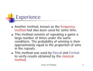 History of Probability 6
Experience
! Another method, known as the frequency
method had also been used for some time.
! This method consists of repeating a game a
large number of times under the same
conditions. The probability of winning is then
approximately equal to the proportion of wins
in the repeats.
! This method was used by Pascal and Fermat
to verify results obtained by the classical
method.
 