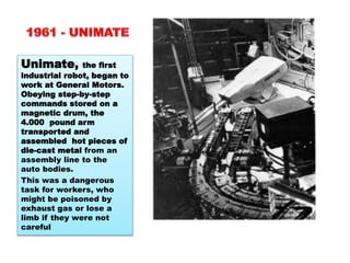 Unimate, the first
industrial robot, began to
work at General Motors.
Obeying step-by-step
commands stored on a
magnetic drum, the
4.000 pound arm
transported and
assembled hot pieces of
die-cast metal from an
assembly line to the
auto bodies.
This was a dangerous
task for workers, who
might be poisoned by
exhaust gas or lose a
limb if they were not
careful
 