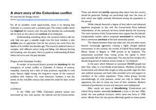 A short story of the Colombian conflict
An overview for foreign visitors
Source: https://latintravelguide.com/colombia/short-history-colombian-conflict
For all its excellent travel opportunities, there is no denying that
Colombia is a country with a turbulent past. The violent conflict which
has blighted the country over the past five decades has undoubtedly
left its mark on the culture and outlook of its inhabitants.
Understanding something about the country's history will not
only help you gain a valuable insight into the local mindset, it also
enables you to appreciate how far the country has come from the
depths of its conflict two decades ago. The country's political history is
complex, with different actors rising and falling, and alliances forming
and breaking, over the years. Here is a guide to understanding all these
twists and turns over the past decades:
Origins of the Colombian Conflict
A number of structural factors provide the backdrop for the
emergence of armed conflict in Colombia. A history of poverty,
inequality, insecurity and a lack of state presence, especially in rural
areas, feature highly among the long-term causes of the country’s
problems with violence. For most historians, however, it was the
events of the mid-20th century that sowed the seeds for later armed
disputes.
LaViolencia
In the 1930s and 1940s, Colombia’s political system was
dominated by two main parties: the Liberals and the Conservatives.
These two blocks had starkly opposing ideas about how the country
should be governed. Feelings ran particularly high over the issue of
land, which was highly unevenly distributed among the population in
this period.
While Liberals favoured a degree of land reform and advanced
legislative proposals to this end, the Conservative Party believed
redistribution of the country’s territory would destroy the economy.
The more extreme of the Conservatives even argued that the Liberals’
comparatively modest reform proposals amounted to nothing less
than a communist overhaul of the land ownership system.
The dispute between these two sides over this and other issues
became increasingly aggressive, creating a highly charged political
environment. In this context, the murder of Liberal Party leader Jorge
Eliécer Gaitán in Bogota in 1948 proved to be explosive. The
assassination provoked mass rioting across the capital in which
approximately half of the city destroyed. This was the first incident of a
decade long period of violence, known simply as “ La Violencia”.
In the years which followed an estimated 200,000 people lost
their lives, often in a horrifically brutal fashion. Members of both the
Conservative and Liberal elite sought to whip up public anger for their
own political purposes and both sides provided arms and support to
members of the civilian population. These militia groups, formed
overwhelmingly of rural peasants, aimed not only to defeat their
opponents, but also to erase any trace of their existence. Barbaric
methods of punishment, torture and execution were widespread.
After nearly ten years of bloodletting, Conservative and
Liberal Party leaders eventually brokered a truce in the late 1950s.
Under the new political structure, which came into force in 1958,
senior officials from the two parties effectively agreed to rotate power
 