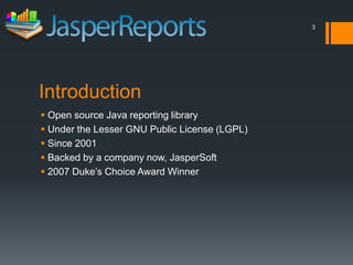 3




Introduction
 Open source Java reporting library
 Under the Lesser GNU Public License (LGPL)
 Since 2001
 Backed by a company now, JasperSoft
 2007 Duke’s Choice Award Winner
 