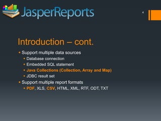 4




Introduction – cont.
 Support multiple data sources
     Database connection
     Embedded SQL statement
     Java Collections (Collection, Array and Map)
     JDBC result set
 Support multiple report formats
   PDF, XLS, CSV, HTML, XML, RTF, ODT, TXT
 