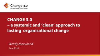Wendy Nieuwland
CHANGE 3.0
– a systemic and ‘clean’ approach to
lasting organisational change
June 2018
 
