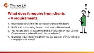 1. Be prepared to take time to develop your Desired Outcome
2. Be OK with not knowing the end result in detail beforehand
3. You need to allow for everything that is of influence on your Desired
Outcome needs to be addressed (no sacred cows)
4. It will also require something from you as a sponsor: are you willing to
change yourself as well?
What does it require from clients
– 4 requirements:
 