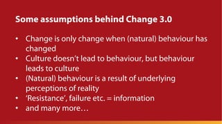 Some assumptions behind Change 3.0
• Change is only change when (natural) behaviour has
changed
• Culture doesn’t lead to behaviour, but behaviour
leads to culture
• (Natural) behaviour is a result of underlying
perceptions of reality
• ‘Resistance’, failure etc. = information
• and many more…
 