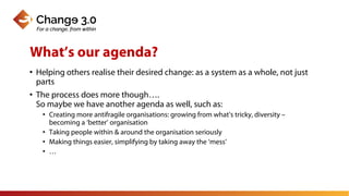 • Helping others realise their desired change: as a system as a whole, not just
parts
• The process does more though….
So maybe we have another agenda as well, such as:
• Creating more antifragile organisations: growing from what’s tricky, diversity –
becoming a ‘better’ organisation
• Taking people within & around the organisation seriously
• Making things easier, simplifying by taking away the ‘mess’
• …
What’s our agenda?
 