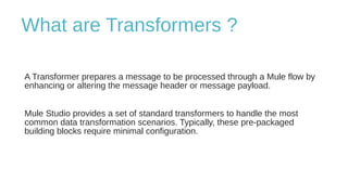 What are Transformers ?
A Transformer prepares a message to be processed through a Mule flow by
enhancing or altering the message header or message payload.
Mule Studio provides a set of standard transformers to handle the most
common data transformation scenarios. Typically, these pre-packaged
building blocks require minimal configuration.
 