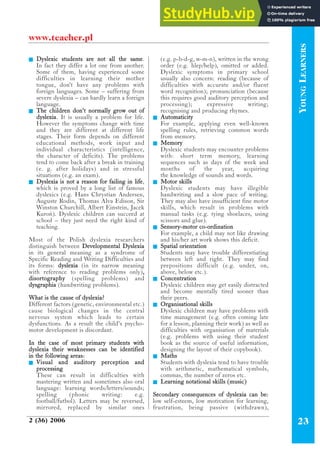 Q Dyslexic students are not all the same.
In fact they differ a lot one from another.
Some of them, having experienced some
difficulties in learning their mother
tongue, don’t have any problems with
foreign languages. Some – suffering from
severe dyslexia – can hardly learn a foreign
language.
Q The children don’t normally grow out of
dyslexia. It is usually a problem for life.
However the symptoms change with time
and they are different at different life
stages. Their form depends on different
educational methods, work input and
individual characteristics (intelligence,
the character of deficits). The problems
tend to come back after a break in training
(e. g. after holidays) and in stressful
situations (e.g. an exam).
Q Dyslexia is not a reason for failing in life,
which is proved by a long list of famous
dyslexics (e.g. Hans Chrystian Andersen,
Auguste Rodin, Thomas Alva Edison, Sir
Winston Churchill, Albert Einstein, Jacek
Kuroñ). Dyslexic children can succeed at
school – they just need the right kind of
teaching.
Most of the Polish dyslexia researchers
distinguish between Developmental Dyslexia
in its general meaning as a syndrome of
Specific Reading and Writing Difficulties and
its forms: dyslexia (in its narrow meaning
with reference to reading problems only),
disortography (spelling problems) and
dysgraphia (handwriting problems).
What is the cause of dyslexia?
Different factors (genetic, environmental etc.)
cause biological changes in the central
nervous system which leads to certain
dysfunctions. As a result the child’s psycho-
motor development is discordant.
In the case of most primary students with
dyslexia their weaknesses can be identified
in the following areas:
Q Visual and auditory perception and
processing
These can result in difficulties with
mastering written and sometimes also oral
language: learning words/letters/sounds;
spelling (phonic writing: e.g.
football/futbol). Letters may be reversed,
mirrored, replaced by similar ones
(e.g. p-b-d-g, w-m-n), written in the wrong
order (e.g. hlep/help), omitted or added.
Dyslexic symptoms in primary school
usually also concern: reading (because of
difficulties with accurate and/or fluent
word recognition); pronunciation (because
this requires good auditory perception and
processing); expressive writing;
recognising and producing rhymes.
Q Automaticity
For example, applying even well-known
spelling rules, retrieving common words
from memory.
Q Memory
Dyslexic students may encounter problems
with: short term memory, learning
sequences such as days of the week and
months of the year, acquiring
the knowledge of sounds and words.
Q Motor skills
Dyslexic students may have illegible
handwriting and a slow pace of writing.
They may also have insufficient fine motor
skills, which result in problems with
manual tasks (e.g. tying shoelaces, using
scissors and glue).
Q Sensory-motor co-ordination
For example, a child may not like drawing
and his/her art work shows this deficit.
Q Spatial orientation
Students may have trouble differentiating
between left and right. They may find
prepositions difficult (e.g. under, on,
above, below etc.).
Q Concentration
Dyslexic children may get easily distracted
and become mentally tired sooner than
their peers.
Q Organisational skills
Dyslexic children may have problems with
time management (e.g. often coming late
for a lesson, planning their work) as well as
difficulties with organisation of materials
(e.g. problems with using their student
book as the source of useful information,
designing the layout of their copybook).
Q Maths
Students with dyslexia tend to have trouble
with arithmetic, mathematical symbols,
commas, the number of zeros etc.
Q Learning notational skills (music)
Secondary consequences of dyslexia can be:
low self-esteem, low motivation for learning,
frustration, being passive (withdrawn),
Y
OUNG
L
EARNERS
2 (36) 2006 23
www.teacher.pl
 