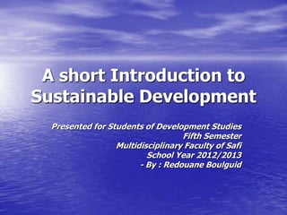 A short Introduction to
Sustainable Development
  Presented for Students of Development Studies
                                   Fifth Semester
                  Multidisciplinary Faculty of Safi
                          School Year 2012/2013
                        - By : Redouane Boulguid
 