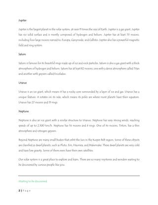 2 | P a g e
Jupiter
Jupiter is the largest planet in the solar system, at over 11 times the size of Earth. Jupiter is a gas giant. Jupiter
has no solid surface and is mostly composed of hydrogen and helium. Jupiter has at least 79 moons,
including four large moons named Io, Europa, Ganymede, and Callisto. Jupiter also has a powerful magnetic
field and ring system.
Saturn
Saturn is famous for its beautiful rings made up of ice and rock particles. Saturn is also a gas giant with a thick
atmosphere of hydrogen and helium. Saturn has at least 82 moons, one with a dense atmosphere called Titan
and another with geysers called Enceladus.
Uranus
Uranus is an ice giant, which means it has a rocky core surrounded by a layer of ice and gas. Uranus has a
unique feature: it rotates on its side, which means its poles are where most planets have their equators.
Uranus has 27 moons and 13 rings.
Neptune
Neptune is also an ice giant with a similar structure to Uranus. Neptune has very strong winds, reaching
speeds of up to 2,100 km/h. Neptune has 14 moons and 6 rings. One of its moons, Triton, has a thin
atmosphere and nitrogen geysers.
Beyond Neptune are many small bodies that orbit the Sun in the Kuiper Belt region. Some of these objects
are classified as dwarf planets, such as Pluto, Eris, Haumea, and Makemake. These dwarf planets are very cold
and have low gravity. Some of them even have their own satellites.
Our solar system is a great place to explore and learn. There are so many mysteries and wonders waiting to
be discovered by curious people like you.
Waiting to be discovered
 