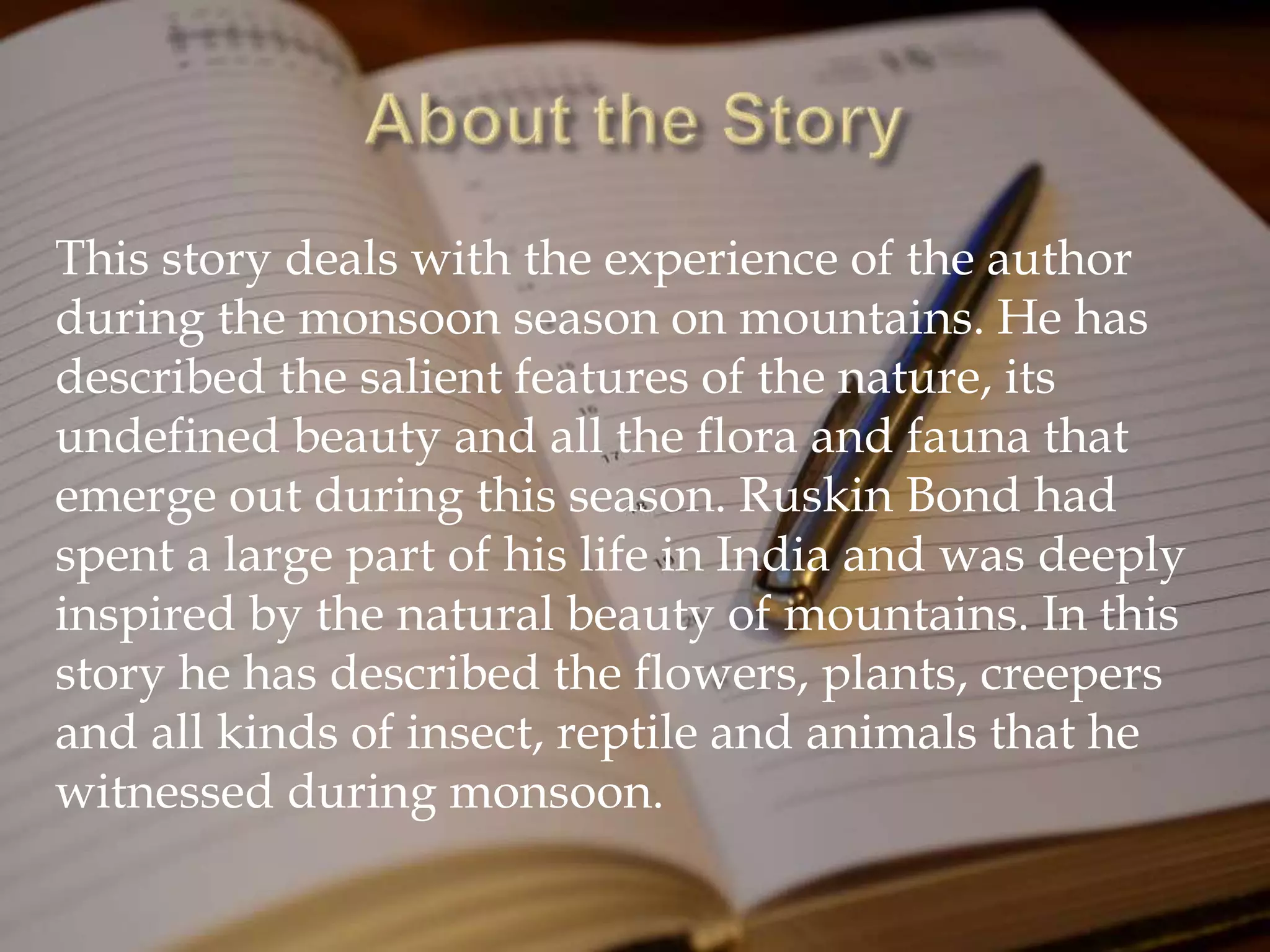 This story deals with the experience of the author
during the monsoon season on mountains. He has
described the salient features of the nature, its
undefined beauty and all the flora and fauna that
emerge out during this season. Ruskin Bond had
spent a large part of his life in India and was deeply
inspired by the natural beauty of mountains. In this
story he has described the flowers, plants, creepers
and all kinds of insect, reptile and animals that he
witnessed during monsoon.
 