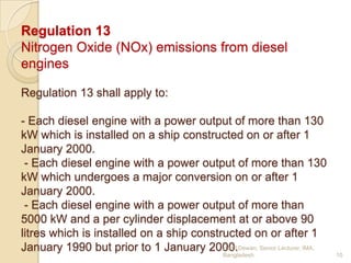 Regulation 13
Nitrogen Oxide (NOx) emissions from diesel
engines
Regulation 13 shall apply to:
- Each diesel engine with a power output of more than 130
kW which is installed on a ship constructed on or after 1
January 2000.
- Each diesel engine with a power output of more than 130
kW which undergoes a major conversion on or after 1
January 2000.
- Each diesel engine with a power output of more than
5000 kW and a per cylinder displacement at or above 90
litres which is installed on a ship constructed on or after 1
Hanif
January 1990 but prior to 1 January 2000.Dewan, Senior Lecturer, IMA,
Bangladesh.

10

 