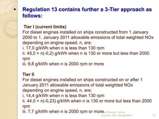 

Regulation 13 contains further a 3-Tier approach as
follows:
Tier I (current limits)
For diesel engines installed on ships constructed from 1 January
2000 to 1. January 2011 allowable emissions of total weighted NOx
depending on engine speed, n, are:
i. 17,0 g/kWh when n is less than 130 rpm
ii. 45,0 × n(-0,2) g/kWh when n is 130 or more but less than 2000
rpm
iii. 9,8 g/kWh when n is 2000 rpm or more
Tier II
For diesel engines installed on ships constructed on or after 1
January 2011 allowable emissions of total weighted NOx
depending on engine speed, n, are:
i. 14,4 g/kWh when n is less than 130 rpm
ii. 44,0 × n(-0,23) g/kWh when n is 130 or more but less than 2000
rpm
iii. 7,7 g/kWh when n is 2000 rpm or more Dewan, Senior
Hanif
Lecturer, IMA, Bangladesh.

13

 