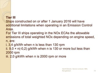 Tier III
Ships constructed on or after 1 January 2016 will have
additional limitations when operating in an Emission Control
Area.
For Tier III ships operating in the NOx ECAs the allowable
emissions of total weighted NOx depending on engine speed,
n, are:
i. 3,4 g/kWh when n is less than 130 rpm
ii. 9,0 × n(-0,2) g/kWh when n is 130 or more but less than
2000 rpm
iii. 2,0 g/kWh when n is 2000 rpm or more

Hanif Dewan, Senior Lecturer, IMA,
Bangladesh.

14

 