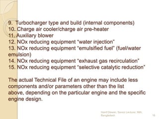 9. Turbocharger type and build (internal components)
10. Charge air cooler/charge air pre-heater
11. Auxiliary blower
12. NOx reducing equipment “water injection”
13. NOx reducing equipment “emulsified fuel” (fuel/water
emulsion)
14. NOx reducing equipment “exhaust gas recirculation”
15. NOx reducing equipment “selective catalytic reduction”
The actual Technical File of an engine may include less
components and/or parameters other than the list
above, depending on the particular engine and the specific
engine design.
Hanif Dewan, Senior Lecturer, IMA,
Bangladesh.

16

 