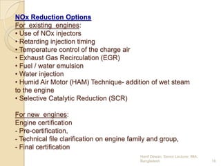 NOx Reduction Options
For existing engines:
• Use of NOx injectors
• Retarding injection timing
• Temperature control of the charge air
• Exhaust Gas Recirculation (EGR)
• Fuel / water emulsion
• Water injection
• Humid Air Motor (HAM) Technique- addition of wet steam
to the engine
• Selective Catalytic Reduction (SCR)
For new engines:
Engine certification
- Pre-certification,
- Technical file clarification on engine family and group,
- Final certification
Hanif Dewan, Senior Lecturer, IMA,
Bangladesh.

18

 