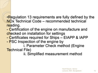 •Regulation 13 requirements are fully defined by the
NOx Technical Code – recommended technical
reading.
- Certification of the engine on manufacture and
checked on installation for settings
- Certificates required for Ships – EIAPP & IAPP
- PSC Inspection of the engine by
i. Parameter Check method (Engine
Technical File)
ii. Simplified measurement method

Hanif Dewan, Senior
Lecturer, IMA, Bangladesh.

19

 