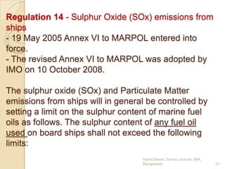 Regulation 14 - Sulphur Oxide (SOx) emissions from
ships
- 19 May 2005 Annex VI to MARPOL entered into
force.
- The revised Annex VI to MARPOL was adopted by
IMO on 10 October 2008.
The sulphur oxide (SOx) and Particulate Matter
emissions from ships will in general be controlled by
setting a limit on the sulphur content of marine fuel
oils as follows. The sulphur content of any fuel oil
used on board ships shall not exceed the following
limits:
Hanif Dewan, Senior Lecturer, IMA,
Bangladesh.

21

 