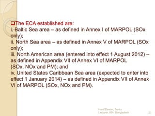 The ECA established are:
i. Baltic Sea area – as defined in Annex I of MARPOL (SOx
only);
ii. North Sea area – as defined in Annex V of MARPOL (SOx
only);
iii. North American area (entered into effect 1 August 2012) –
as defined in Appendix VII of Annex VI of MARPOL
(SOx, NOx and PM); and
iv. United States Caribbean Sea area (expected to enter into
effect 1 January 2014) – as defined in Appendix VII of Annex
VI of MARPOL (SOx, NOx and PM).

Hanif Dewan, Senior
Lecturer, IMA, Bangladesh.

23

 