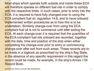 Most ships which operate both outside and inside these ECA
will therefore operate on different fuel oils in order to comply
with the respective limits. In such cases, prior to entry into the
ECA, it is required to have fully changed-over to using the
ECA compliant fuel oil, regulation 14.6, and to have onboard
implemented written procedures as to how this is to be
undertaken. Similarly change-over from using the ECA
compliant fuel oil is not to commence until after exiting the
ECA. At each change-over it is required that the quantities of
the ECA compliant fuel oils onboard are recorded, together
with the date, time and position of the ship when either
completing the change-over prior to entry or commencing
change-over after exit from such areas. These records are to
be made in a logbook as prescribed by the ship’s flag State,
in the absence of any specific requirement in this regard the
record could be made, for example, in the ship’s Annex I Oil
Record Book.
Hanif Dewan, Senior Lecturer, IMA, Bangladesh.

25

 