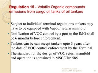 Regulation 15 - Volatile Organic compounds
emissions from cargo oil tanks of oil tankers
Subject to individual terminal regulations tankers may
have to be equipped with Vapour return manifold.
 Notification of VOC control by a port to the IMO shall
be 6 months before enforcement.
 Tankers can be can accept tankers upto 3 years after
the date of VOC control enforcement by the Terminal.
 The standard for the design of VOC return manifold
and operation is contained in MSC/Circ.585


Hanif Dewan, Senior
Lecturer, IMA, Bangladesh.

30

 