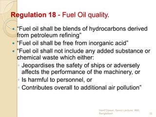 Regulation 18 - Fuel Oil quality.
“Fuel oil shall be blends of hydrocarbons derived
from petroleum refining”
 “Fuel oil shall be free from inorganic acid”
 “Fuel oil shall not include any added substance or
chemical waste which either:
◦ Jeopardises the safety of ships or adversely
affects the performance of the machinery, or
◦ Is harmful to personnel, or
◦ Contributes overall to additional air pollution”


Hanif Dewan, Senior Lecturer, IMA,
Bangladesh.

32

 