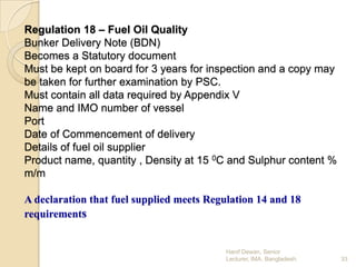 Regulation 18 – Fuel Oil Quality
Bunker Delivery Note (BDN)
Becomes a Statutory document
Must be kept on board for 3 years for inspection and a copy may
be taken for further examination by PSC.
Must contain all data required by Appendix V
Name and IMO number of vessel
Port
Date of Commencement of delivery
Details of fuel oil supplier
Product name, quantity , Density at 15 0C and Sulphur content %
m/m
A declaration that fuel supplied meets Regulation 14 and 18
requirements

Hanif Dewan, Senior
Lecturer, IMA, Bangladesh.

33

 