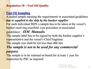 Regulation 18 – Fuel Oil Quality
Fuel Oil Sampling
A sealed sample meeting the requirements in associated guidelines
has to supplied to the ship by the bunker supplier
For each individual BDN a sample has to be taken at the vessel’s
bunker receiving manifold. (see procedure in associated
guidelines) – ISM Manuals.
The sample label has to be signed by both the bunker supplier’s
representative and the vessel’s Chief Engineer.
The sample size shall be not less than 400 mls

The sample is not to be used for any commercial
purpose
The sample is to be retained on board for at least 1 year for
inspection by PSC as required
Hanif Dewan, Senior
Lecturer, IMA, Bangladesh.

34

 