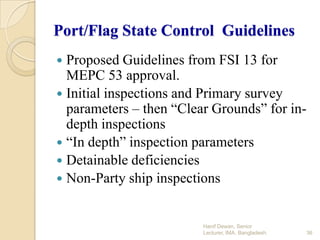 Port/Flag State Control Guidelines
Proposed Guidelines from FSI 13 for
MEPC 53 approval.
 Initial inspections and Primary survey
parameters – then “Clear Grounds” for indepth inspections
 “In depth” inspection parameters
 Detainable deficiencies
 Non-Party ship inspections


Hanif Dewan, Senior
Lecturer, IMA, Bangladesh.

36

 