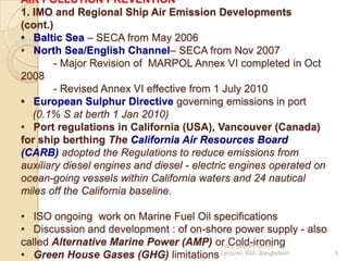 AIR POLLUTION PREVENTION
1. IMO and Regional Ship Air Emission Developments
(cont.)
• Baltic Sea – SECA from May 2006
• North Sea/English Channel– SECA from Nov 2007
- Major Revision of MARPOL Annex VI completed in Oct
2008
- Revised Annex VI effective from 1 July 2010
• European Sulphur Directive governing emissions in port
(0.1% S at berth 1 Jan 2010)
• Port regulations in California (USA), Vancouver (Canada)
for ship berthing The California Air Resources Board
(CARB) adopted the Regulations to reduce emissions from
auxiliary diesel engines and diesel - electric engines operated on
ocean-going vessels within California waters and 24 nautical
miles off the California baseline.
• ISO ongoing work on Marine Fuel Oil specifications
• Discussion and development : of on-shore power supply - also
called Alternative Marine Power (AMP) or Cold-ironing
Hanif Dewan, Senior
• Green House Gases (GHG) limitations Lecturer, IMA, Bangladesh.

4

 