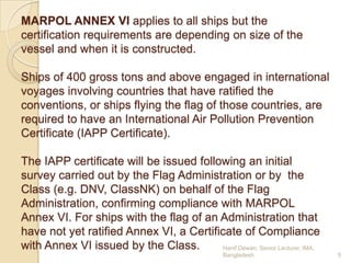 MARPOL ANNEX VI applies to all ships but the
certification requirements are depending on size of the
vessel and when it is constructed.
Ships of 400 gross tons and above engaged in international
voyages involving countries that have ratified the
conventions, or ships flying the flag of those countries, are
required to have an International Air Pollution Prevention
Certificate (IAPP Certificate).
The IAPP certificate will be issued following an initial
survey carried out by the Flag Administration or by the
Class (e.g. DNV, ClassNK) on behalf of the Flag
Administration, confirming compliance with MARPOL
Annex VI. For ships with the flag of an Administration that
have not yet ratified Annex VI, a Certificate of Compliance
with Annex VI issued by the Class.
Hanif Dewan, Senior Lecturer, IMA,
Bangladesh.

5

 