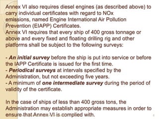 Annex VI also requires diesel engines (as described above) to
carry individual certificates with regard to NOx
emissions, named Engine International Air Pollution
Prevention (EIAPP) Certificates.
Annex VI requires that every ship of 400 gross tonnage or
above and every fixed and floating drilling rig and other
platforms shall be subject to the following surveys:
- An initial survey before the ship is put into service or before
the IAPP Certificate is issued for the first time.
- Periodical surveys at intervals specified by the
Administration, but not exceeding five years.
- A minimum of one intermediate survey during the period of
validity of the certificate.
In the case of ships of less than 400 gross tons, the
Administration may establish appropriate measures in order to
Hanif Dewan, Senior Lecturer, IMA, Bangladesh.
6
ensure that Annex VI is complied with.

 