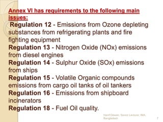 Annex VI has requirements to the following main
issues:

Regulation 12 - Emissions from Ozone depleting
substances from refrigerating plants and fire
fighting equipment
Regulation 13 - Nitrogen Oxide (NOx) emissions
from diesel engines
Regulation 14 - Sulphur Oxide (SOx) emissions
from ships
Regulation 15 - Volatile Organic compounds
emissions from cargo oil tanks of oil tankers
Regulation 16 - Emissions from shipboard
incinerators
Regulation 18 - Fuel Oil quality.
Hanif Dewan, Senior Lecturer, IMA,
Bangladesh.

7

 