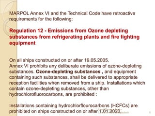 MARPOL Annex VI and the Technical Code have retroactive
requirements for the following:

Regulation 12 - Emissions from Ozone depleting
substances from refrigerating plants and fire fighting
equipment
On all ships constructed on or after 19.05.2005.
Annex VI prohibits any deliberate emissions of ozone-depleting
substances. Ozone-depleting substances , and equipment
containing such substances, shall be delivered to appropriate
reception facilities when removed from a ship. Installations which
contain ozone-depleting substances, other than
hydrochlorofluorocarbons, are prohibited :
Installations containing hydrochlorflourocarbons (HCFCs) are
Hanif Dewan, Senior
prohibited on ships constructed on or after Lecturer, IMA, Bangladesh.
1.01.2020.

8

 