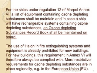 For the ships under regulation 12 of Marpol Annex
VI, a list of equipment containing ozone depleting
substances shall be maintain and in case a ship
will have rechargeable systems containing ozone
depleting substances, an Ozone depleting
Substances Record Book shall be maintained on
board.
The use of Halon in fire extinguishing systems and
equipment is already prohibited for new buildings.
For new buildings, this requirement in Annex VI will
therefore always be complied with. More restrictive
requirements for ozone depleting substances are in
Hanif Dewan,
place regionally, e.g. in the European IMA,Senior (EU).
Union
Lecturer,
Bangladesh.

9

 